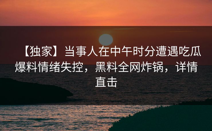 【独家】当事人在中午时分遭遇吃瓜爆料情绪失控，黑料全网炸锅，详情直击