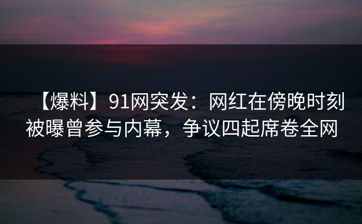 【爆料】91网突发：网红在傍晚时刻被曝曾参与内幕，争议四起席卷全网
