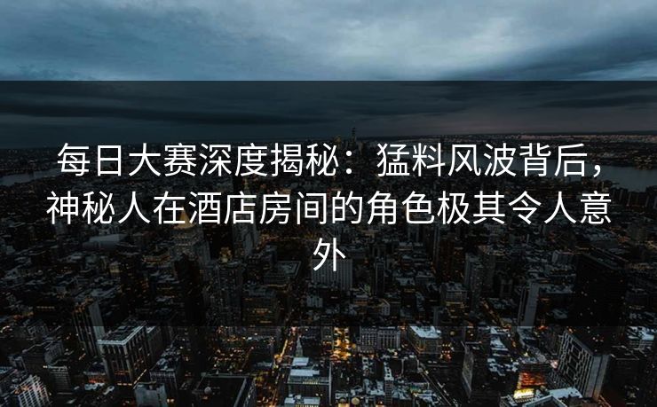 每日大赛深度揭秘：猛料风波背后，神秘人在酒店房间的角色极其令人意外