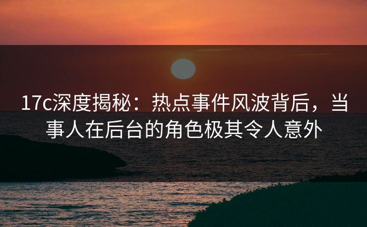 17c深度揭秘：热点事件风波背后，当事人在后台的角色极其令人意外