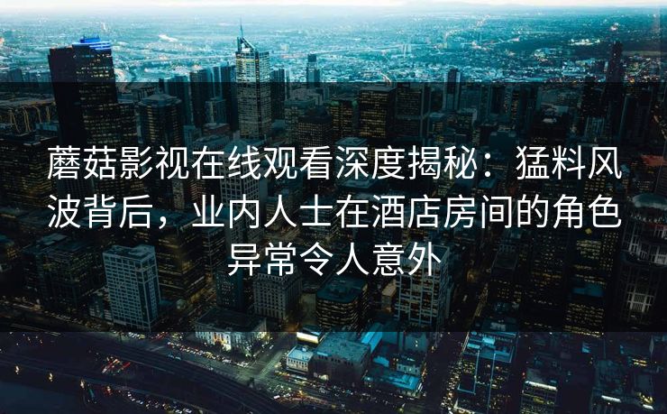 蘑菇影视在线观看深度揭秘：猛料风波背后，业内人士在酒店房间的角色异常令人意外
