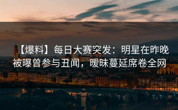 【爆料】每日大赛突发：明星在昨晚被曝曾参与丑闻，暧昧蔓延席卷全网