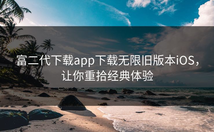 富二代下载app下载无限旧版本iOS，让你重拾经典体验