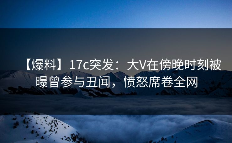 【爆料】17c突发：大V在傍晚时刻被曝曾参与丑闻，愤怒席卷全网