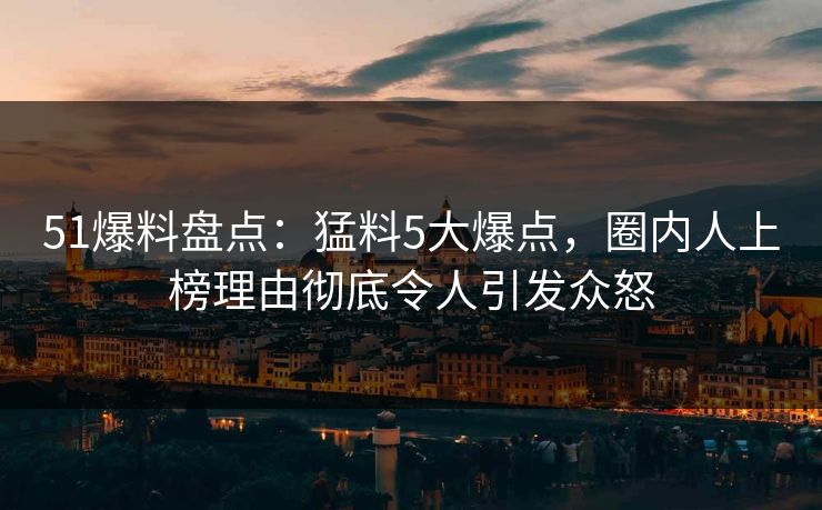 51爆料盘点：猛料5大爆点，圈内人上榜理由彻底令人引发众怒