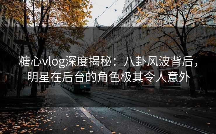 糖心vlog深度揭秘：八卦风波背后，明星在后台的角色极其令人意外
