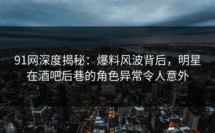 91网深度揭秘：爆料风波背后，明星在酒吧后巷的角色异常令人意外