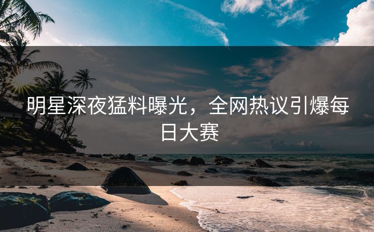 明星深夜猛料曝光，全网热议引爆每日大赛