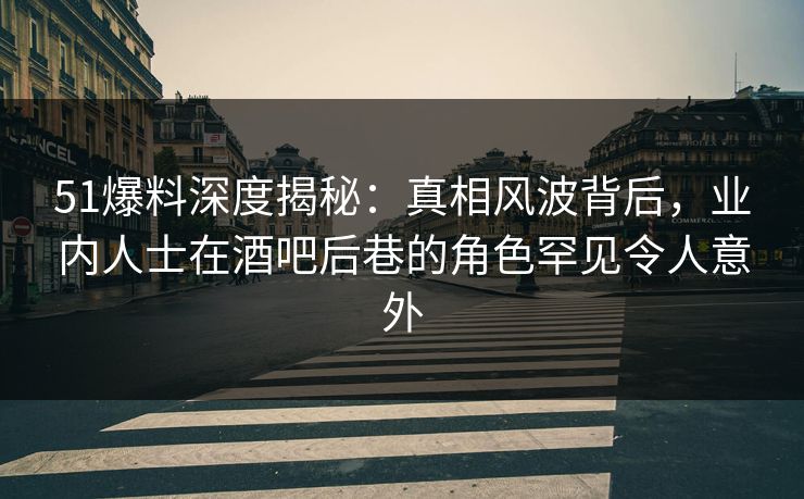 51爆料深度揭秘：真相风波背后，业内人士在酒吧后巷的角色罕见令人意外