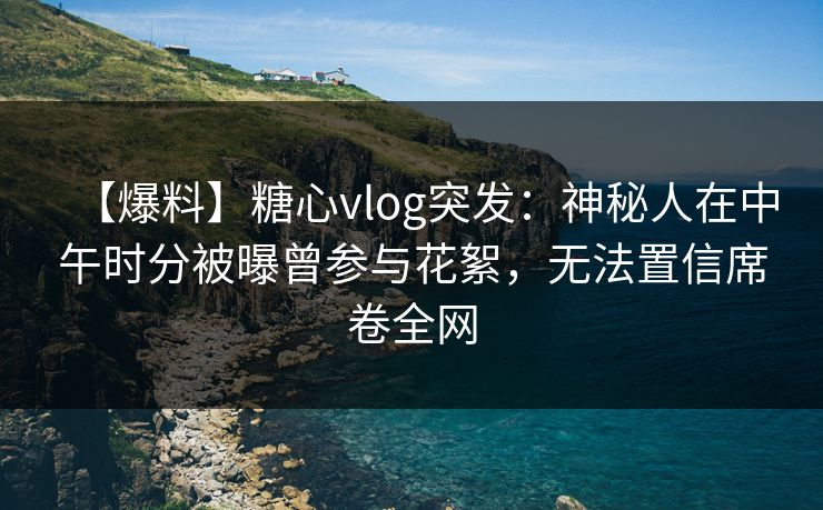 【爆料】糖心vlog突发：神秘人在中午时分被曝曾参与花絮，无法置信席卷全网