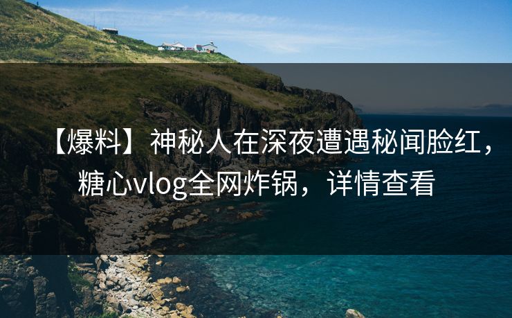 【爆料】神秘人在深夜遭遇秘闻脸红，糖心vlog全网炸锅，详情查看