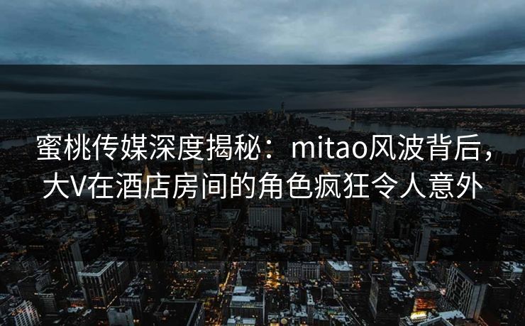 蜜桃传媒深度揭秘：mitao风波背后，大V在酒店房间的角色疯狂令人意外