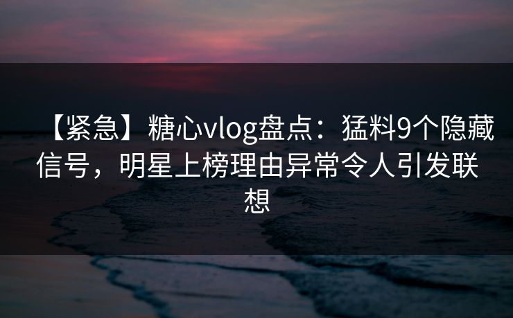 【紧急】糖心vlog盘点：猛料9个隐藏信号，明星上榜理由异常令人引发联想
