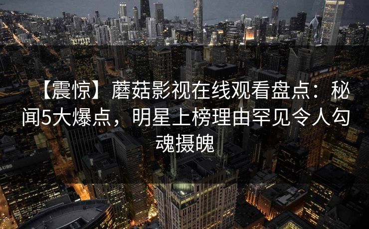 【震惊】蘑菇影视在线观看盘点:秘闻5大爆点,明星上榜理由罕见令人勾魂摄魄 【震惊】蘑菇影视在线观看盘点:秘闻5大爆点,明星上榜理由罕见令人勾魂摄魄