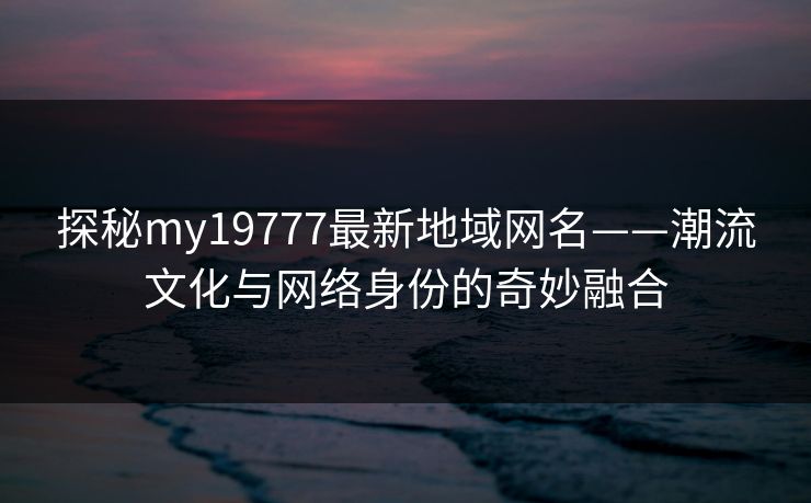 探秘my19777最新地域网名——潮流文化与网络身份的奇妙融合