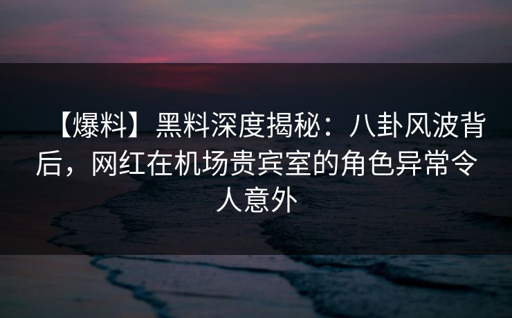 【爆料】黑料深度揭秘：八卦风波背后，网红在机场贵宾室的角色异常令人意外