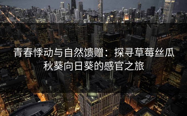 青春悸动与自然馈赠：探寻草莓丝瓜秋葵向日葵的感官之旅