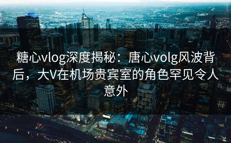糖心vlog深度揭秘：唐心volg风波背后，大V在机场贵宾室的角色罕见令人意外