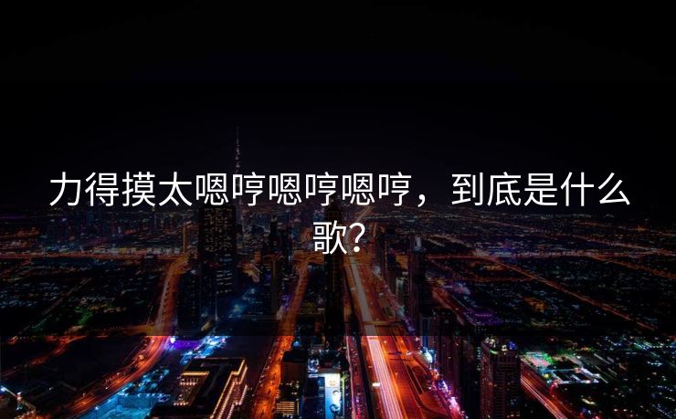 力得摸太嗯哼嗯哼嗯哼,到底是什么歌? 力得摸太嗯哼嗯哼嗯哼,到底是什么歌?