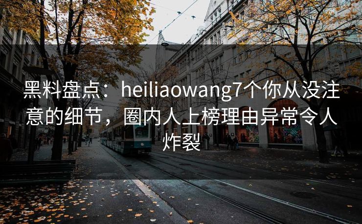 黑料盘点：heiliaowang7个你从没注意的细节，圈内人上榜理由异常令人炸裂