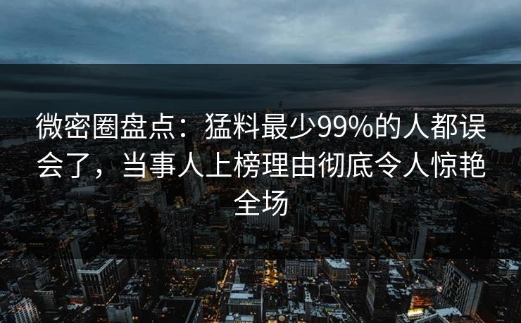 微密圈盘点：猛料最少99%的人都误会了，当事人上榜理由彻底令人惊艳全场