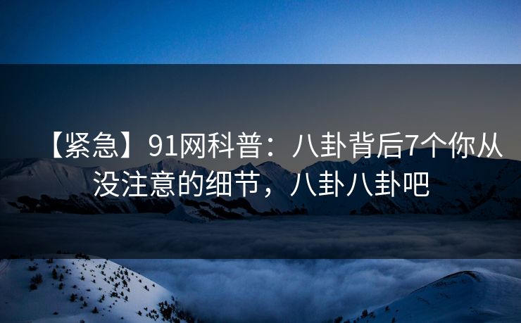 【紧急】91网科普：八卦背后7个你从没注意的细节，八卦八卦吧