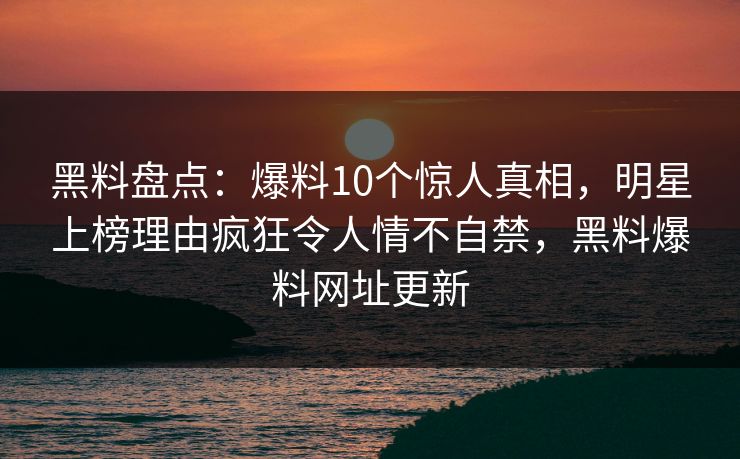 黑料盘点:爆料10个惊人真相,明星上榜理由疯狂令人情不自禁,黑料爆料网址更新 黑料盘点:爆料10个惊人真相,明星上榜理由疯狂令人情不自禁,黑料爆料网址更新