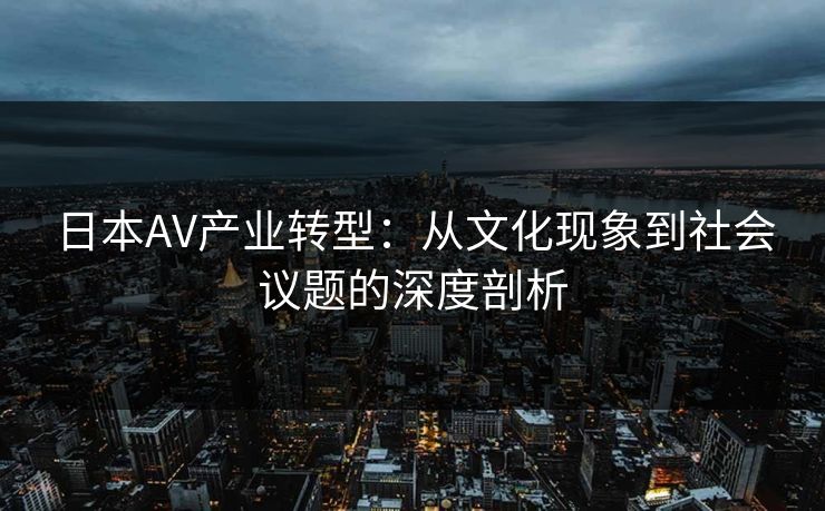 日本AV产业转型：从文化现象到社会议题的深度剖析