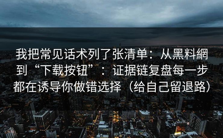 我把常见话术列了张清单:从黑料網到“下载按钮”:证据链复盘每一步都在诱导你做错选择(给自己留退路) 我把常见话术列了张清单:从黑料網到“下载按钮”:证据链复盘每一步都在诱导你做错选择(给自己留退路)