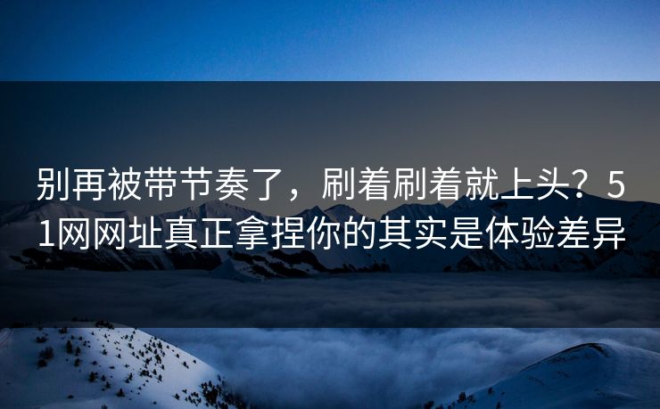 别再被带节奏了，刷着刷着就上头？51网网址真正拿捏你的其实是体验差异