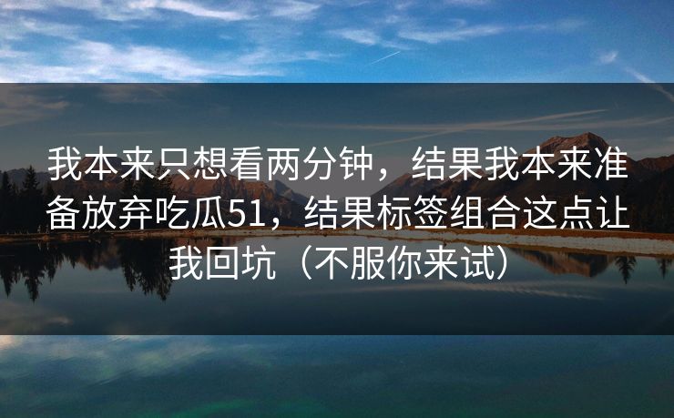 我本来只想看两分钟，结果我本来准备放弃吃瓜51，结果标签组合这点让我回坑（不服你来试）
