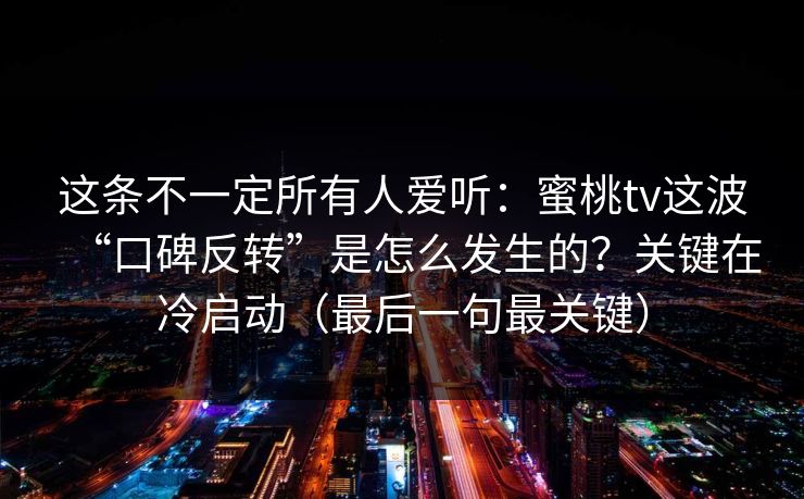 这条不一定所有人爱听：蜜桃tv这波“口碑反转”是怎么发生的？关键在冷启动（最后一句最关键）