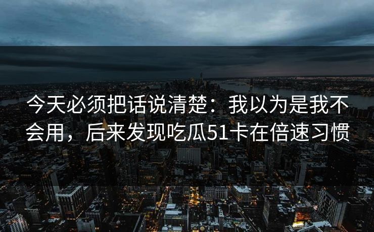 今天必须把话说清楚：我以为是我不会用，后来发现吃瓜51卡在倍速习惯