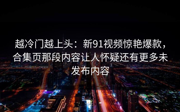 越冷门越上头：新91视频惊艳爆款，合集页那段内容让人怀疑还有更多未发布内容